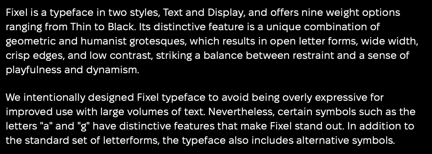 A type sample of Fixel, stating: Fixel is a typeface in two styles, Text and Display, and offers nine weight options ranging from Thin to Black. Its distinctive feature is a unique combination of geometric and humanist grotesques, which results in open letter forms, wide width, crisp edges, and low contrast, striking a balance between restraint and a sense of playfulness and dynamism. We intentionally designed Fixel typeface to avoid being overly expressive for improved use with large volumes of text. Nevertheless, certain symbols such as the letters 
